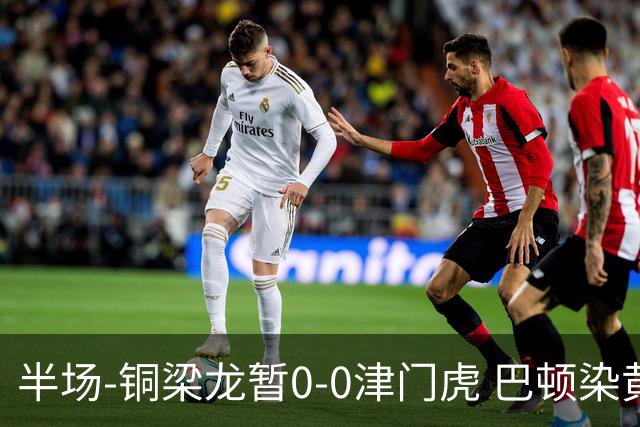 半场-铜梁龙暂0-0津门虎 巴顿染黄 双方总计0射正
