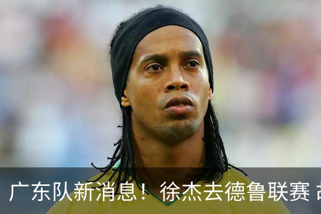 广东队新消息！徐杰去德鲁联赛 胡明轩恢复良好 杜润旺痛失顶薪合同